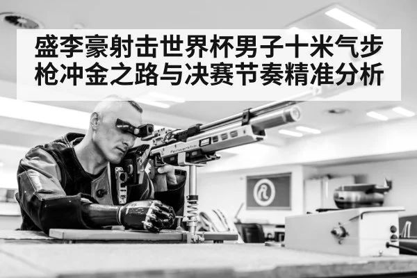 盛李豪射击世界杯男子十米气步枪冲金之路与决赛节奏精准分析