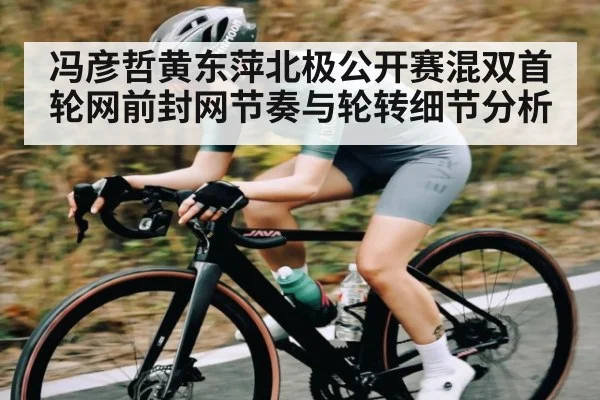 冯彦哲黄东萍北极公开赛混双首轮网前封网节奏与轮转细节分析