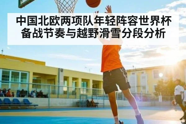 中国北欧两项队年轻阵容世界杯备战节奏与越野滑雪分段分析
