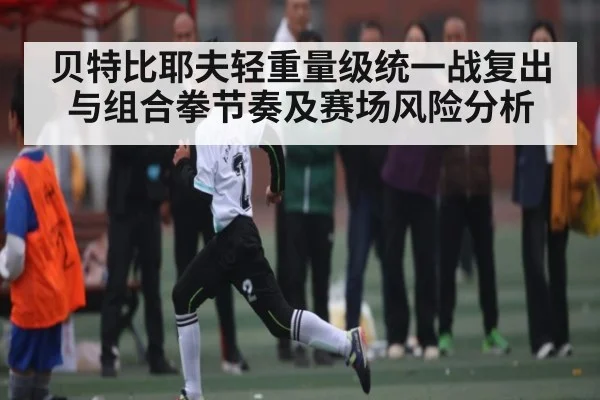 贝特比耶夫轻重量级统一战复出与组合拳节奏及赛场风险分析