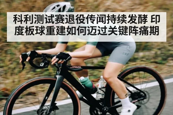 科利测试赛退役传闻持续发酵 印度板球重建如何迈过关键阵痛期
